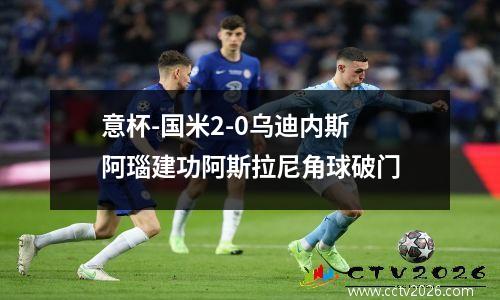 意杯-国米2-0乌迪内斯 阿瑙建功阿斯拉尼角球破门