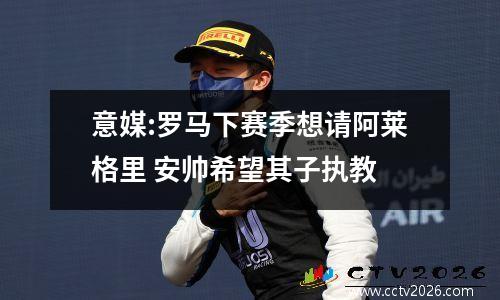 意媒:罗马下赛季想请阿莱格里 安帅希望其子执教