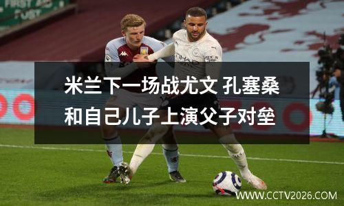米兰下一场战尤文 孔塞桑和自己儿子上演父子对垒