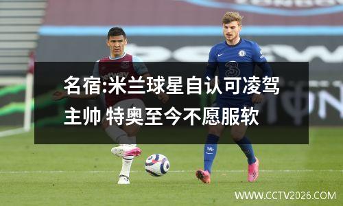 名宿:米兰球星自认可凌驾主帅 特奥至今不愿服软