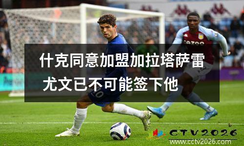 什克同意加盟加拉塔萨雷 尤文已不可能签下他