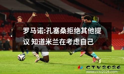 罗马诺:孔塞桑拒绝其他提议 知道米兰在考虑自己