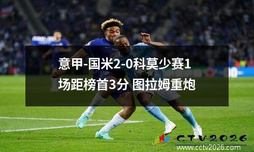 意甲-国米2-0科莫少赛1场距榜首3分 图拉姆重炮
