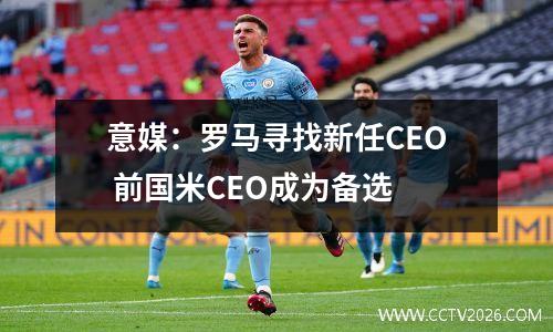 意媒：罗马寻找新任CEO 前国米CEO成为备选