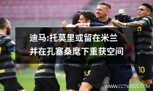迪马:托莫里或留在米兰 并在孔塞桑麾下重获空间