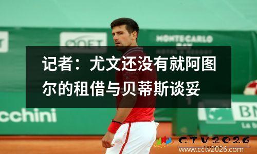 记者：尤文还没有就阿图尔的租借与贝蒂斯谈妥