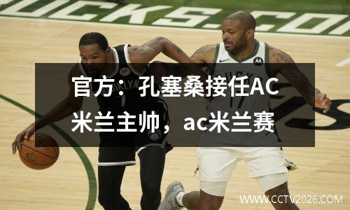 官方：孔塞桑接任AC米兰主帅，ac米兰赛