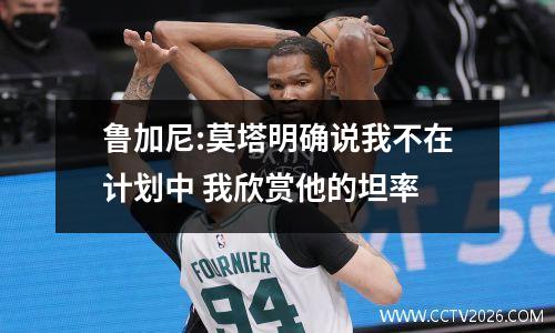 鲁加尼:莫塔明确说我不在计划中 我欣赏他的坦率