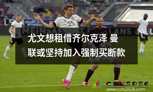 尤文想租借齐尔克泽 曼联或坚持加入强制买断款