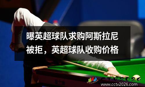 曝英超球队求购阿斯拉尼被拒，英超球队收购价格
