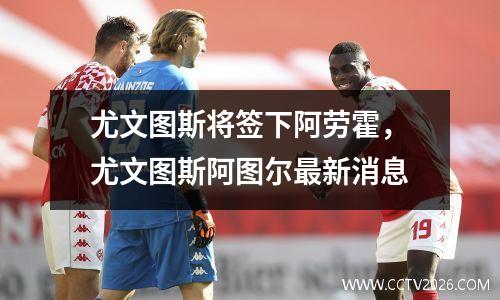 尤文图斯将签下阿劳霍，尤文图斯阿图尔最新消息