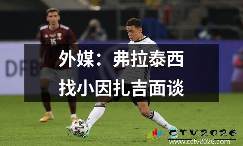 外媒：弗拉泰西找小因扎吉面谈
