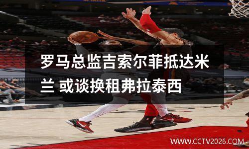 罗马总监吉索尔菲抵达米兰 或谈换租弗拉泰西