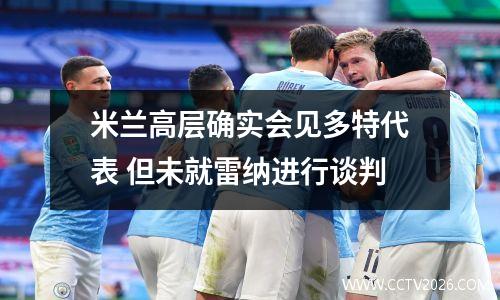 米兰高层确实会见多特代表 但未就雷纳进行谈判