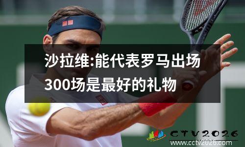 沙拉维:能代表罗马出场300场是最好的礼物