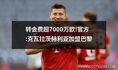 转会费超7000万欧!官方:克瓦拉茨赫利亚加盟巴黎