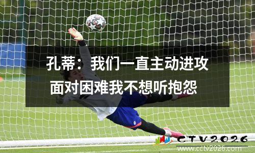 孔蒂：我们一直主动进攻 面对困难我不想听抱怨