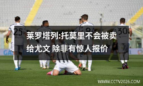莱罗塔列:托莫里不会被卖给尤文 除非有惊人报价
