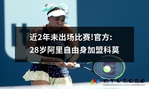 近2年未出场比赛!官方:28岁阿里自由身加盟科莫