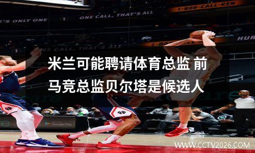 米兰可能聘请体育总监 前马竞总监贝尔塔是候选人