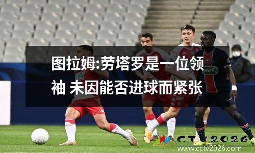 图拉姆:劳塔罗是一位领袖 未因能否进球而紧张