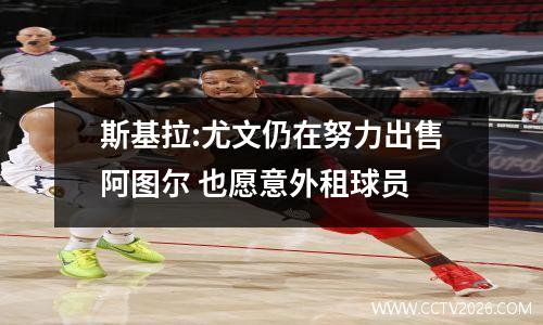 斯基拉:尤文仍在努力出售阿图尔 也愿意外租球员