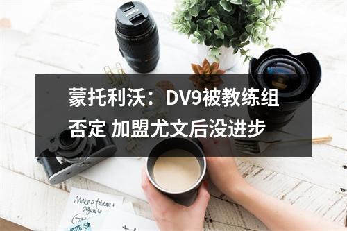 蒙托利沃：DV9被教练组否定 加盟尤文后没进步
