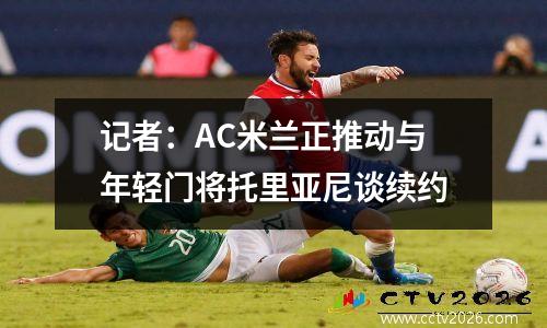 记者：AC米兰正推动与年轻门将托里亚尼谈续约