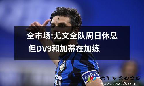 全市场:尤文全队周日休息 但DV9和加蒂在加练