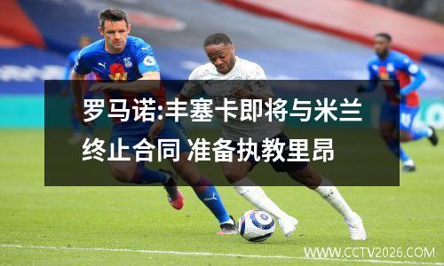 罗马诺:丰塞卡即将与米兰终止合同 准备执教里昂
