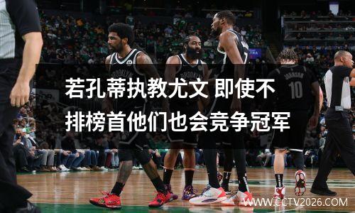 若孔蒂执教尤文 即使不排榜首他们也会竞争冠军