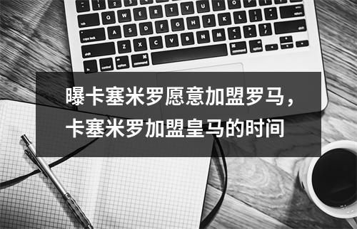 曝卡塞米罗愿意加盟罗马，卡塞米罗加盟皇马的时间