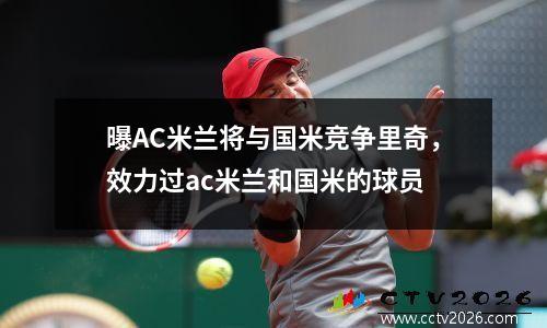 曝AC米兰将与国米竞争里奇，效力过ac米兰和国米的球员