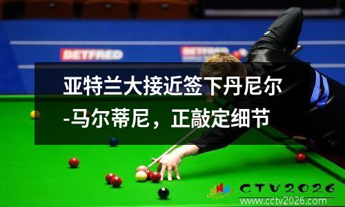 亚特兰大接近签下丹尼尔-马尔蒂尼，正敲定细节