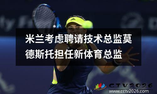 米兰考虑聘请技术总监莫德斯托担任新体育总监