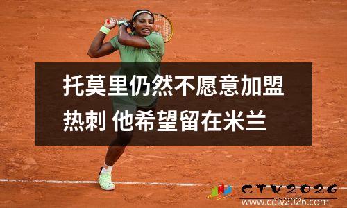 托莫里仍然不愿意加盟热刺 他希望留在米兰