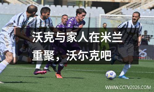 沃克与家人在米兰重聚，沃尓克吧