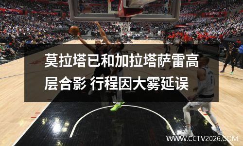 莫拉塔已和加拉塔萨雷高层合影 行程因大雾延误