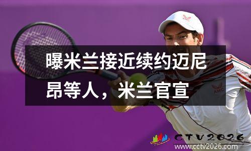 曝米兰接近续约迈尼昂等人，米兰官宣