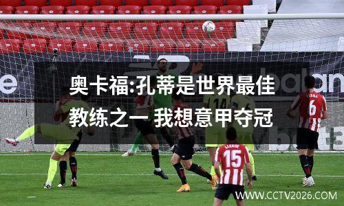 奥卡福:孔蒂是世界最佳教练之一 我想意甲夺冠