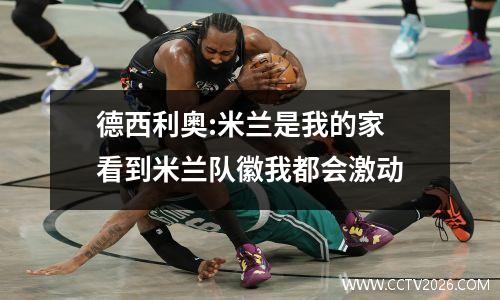 德西利奥:米兰是我的家 看到米兰队徽我都会激动