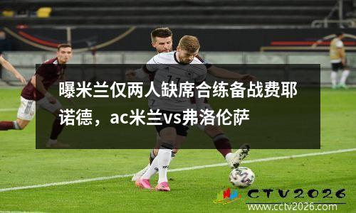 曝米兰仅两人缺席合练备战费耶诺德，ac米兰vs弗洛伦萨