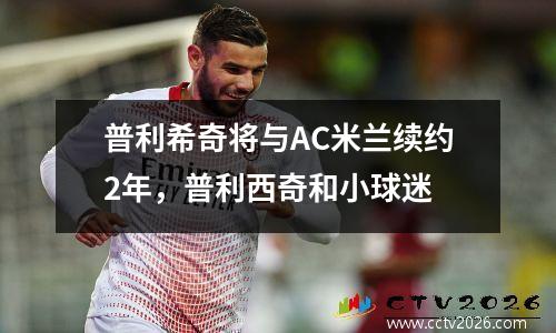 普利希奇将与AC米兰续约2年，普利西奇和小球迷