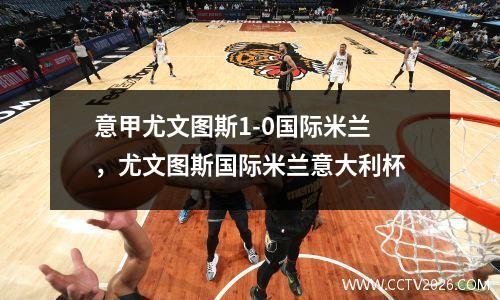 意甲尤文图斯1-0国际米兰，尤文图斯国际米兰意大利杯