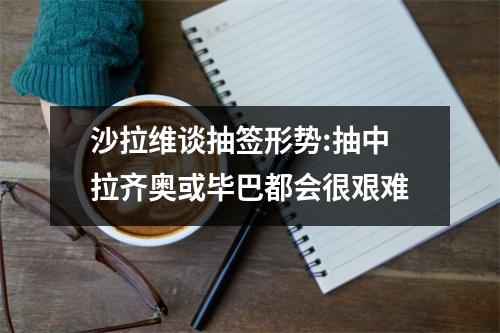 沙拉维谈抽签形势:抽中拉齐奥或毕巴都会很艰难