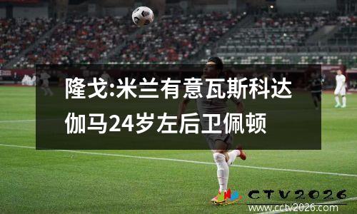隆戈:米兰有意瓦斯科达伽马24岁左后卫佩顿