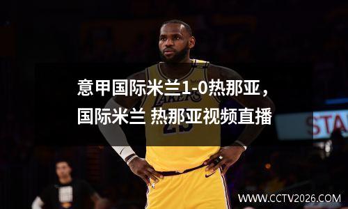 意甲国际米兰1-0热那亚，国际米兰 热那亚视频直播
