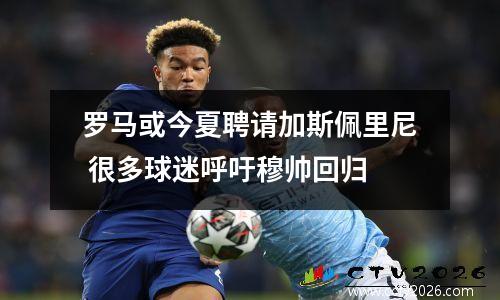 罗马或今夏聘请加斯佩里尼 很多球迷呼吁穆帅回归