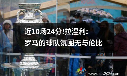 近10场24分!拉涅利:罗马的球队氛围无与伦比