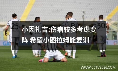 小因扎吉:伤病较多考虑变阵 希望小图拉姆能复训